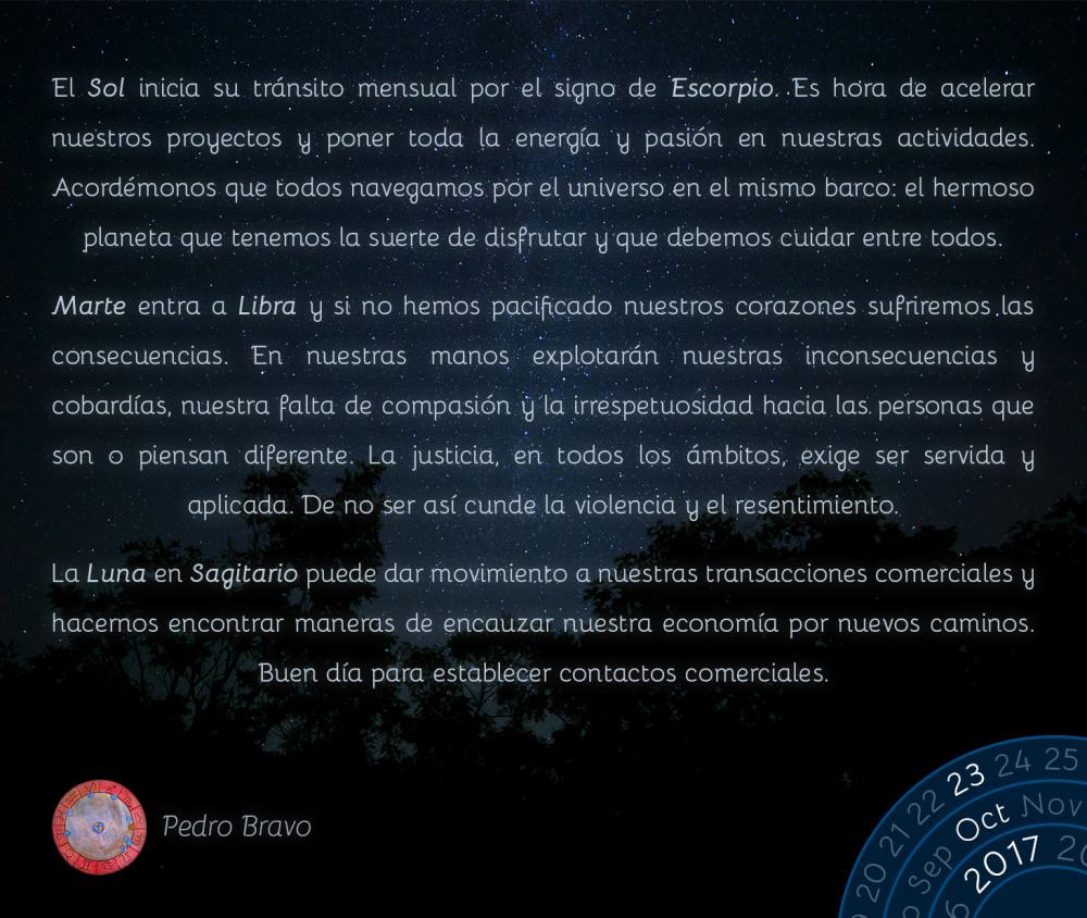 El Sol inicia su tr&aacute;nsito mensual por el signo de Escorpio. Es hora de acelerar nuestros proyectos y poner toda la energ&iacute;a y pasi&oacute;n en nuestras actividades. Acord&eacute;monos que todos navegamos por el universo en el mismo barco: el hermoso planeta que tenemos la suerte de disfrutar y que debemos cuidar entre todos.Marte entra a Libra y si no hemos pacificado nuestros corazones sufriremos las consecuencias. En nuestras manos explotar&aacute;n nuestras inconsecuencias y cobard&iacute;as, nuestra falta de compasi&oacute;n y la irrespetuosidad hacia las personas que son o piensan diferente. La justicia, en todos los &aacute;mbitos, exige ser servida y aplicada. De no ser as&iacute; cunde la violencia y el resentimiento.La Luna en Sagitario puede dar movimiento a nuestras transacciones comerciales y hacernos encontrar maneras de encauzar nuestra econom&iacute;a por nuevos caminos. Buen d&iacute;a para establecer contactos comerciales.