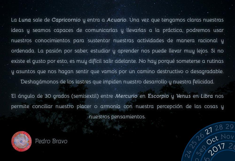 La Luna sale de Capricornio y entra a Acuario. Una vez que tengamos claras nuestras ideas y seamos capaces de comunicarlas y llevarlas a la pr&aacute;ctica, podremos usar nuestros conocimientos para sustentar nuestras actividades de manera racional y ordenada. La pasi&oacute;n por saber, estudiar y aprender nos puede llevar muy lejos. Si no existe el gusto por esto, es muy dif&iacute;cil salir adelante. No hay porqu&eacute; someterse a rutinas y asuntos que nos hagan sentir que vamos por un camino destructivo o desagradable. Deshag&aacute;monos de los lastres que impiden nuestro desarrollo y nuestra felicidad.El &aacute;ngulo de 30 grados (semisextil) entre Mercurio en Escorpio y Venus en Libra nos permite conciliar nuestro placer o armon&iacute;a con nuestra percepci&oacute;n de las cosas y nuestros pensamientos.