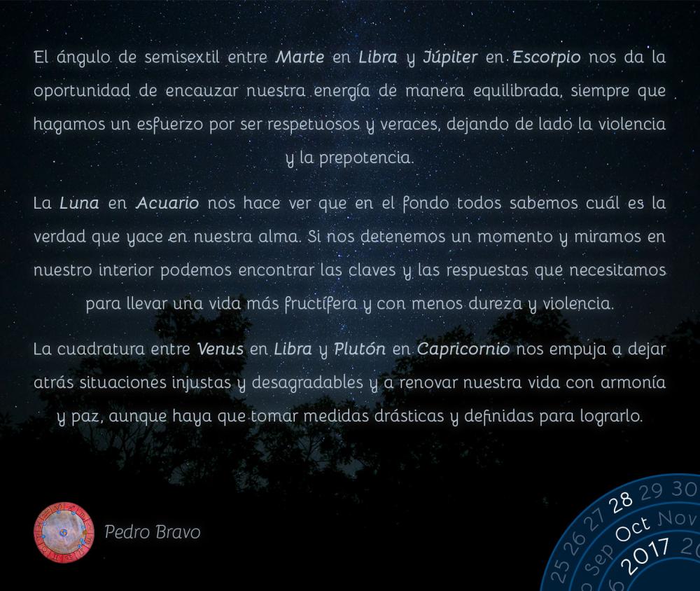 El &aacute;ngulo de semisextil entre Marte en Libra y J&uacute;piter en Escorpio nos da la oportunidad de encauzar nuestra energ&iacute;a de manera equilibrada, siempre que hagamos un esfuerzo por ser respetuosos y veraces, dejando de lado la violencia y la prepotencia.La Luna en Acuario nos hace ver que en el fondo todos sabemos cu&aacute;l es la verdad que yace en nuestra alma. Si nos detenemos un momento y miramos en nuestro interior podemos encontrar las claves y las respuestas que necesitamos para llevar una vida m&aacute;s fruct&iacute;fera y con menos dureza y violencia.La cuadratura entre Venus en Libra y Plut&oacute;n en Capricornio nos empuja a dejar atr&aacute;s situaciones injustas y desagradables y a renovar nuestra vida con armon&iacute;a y paz, aunque haya que tomar medidas dr&aacute;sticas y definidas para lograrlo.