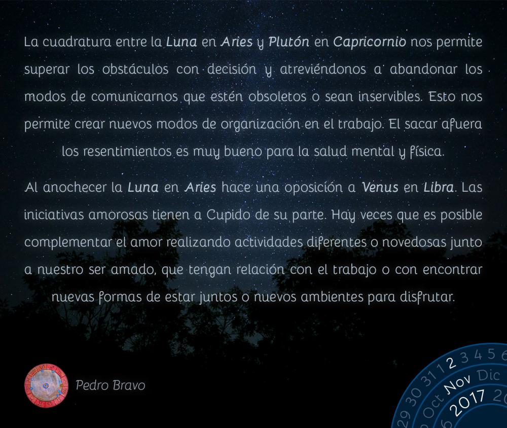 La cuadratura entre la Luna en Aries y Plut&oacute;n en Capricornio nos permite superar los obst&aacute;culos con decisi&oacute;n y atrevi&eacute;ndonos a abandonar los modos de comunicarnos que est&eacute;n obsoletos o sean inservibles. Esto nos permite crear nuevos modos de organizaci&oacute;n en el trabajo. El sacar afuera los resentimientos es muy bueno para la salud mental y f&iacute;sica.Al anochecer la Luna en Aries hace una oposici&oacute;n a Venus en Libra. Las iniciativas amorosas tienen a Cupido de su parte. Hay veces que es posible complementar el amor realizando actividades diferentes o novedosas junto a nuestro ser amado, que tengan relaci&oacute;n con el trabajo o con encontrar nuevas formas de estar juntos o nuevos ambientes para disfrutar.