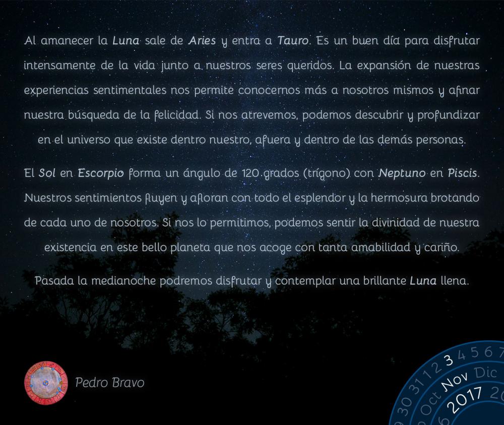 Al amanecer la Luna sale de Aries y entra a Tauro. Es un buen d&iacute;a para disfrutar intensamente de la vida junto a nuestros seres queridos. La expansi&oacute;n de nuestras experiencias sentimentales nos permite conocernos m&aacute;s a nosotros mismos y afinar nuestra b&uacute;squeda de la felicidad. Si nos atrevemos, podemos descubrir y profundizar en el universo que existe dentro nuestro, afuera y dentro de las dem&aacute;s personas.El Sol en Escorpio forma un &aacute;ngulo de 120 grados (tr&iacute;gono) con Neptuno en Piscis. Nuestros sentimientos fluyen y afloran con todo el esplendor y la hermosura brotando de cada uno de nosotros. Si nos lo permitimos, podemos sentir la divinidad de nuestra existencia en este bello planeta que nos acoge con tanta amabilidad y cari&ntilde;o.Pasada la medianoche podremos disfrutar y contemplar una brillante Luna llena.