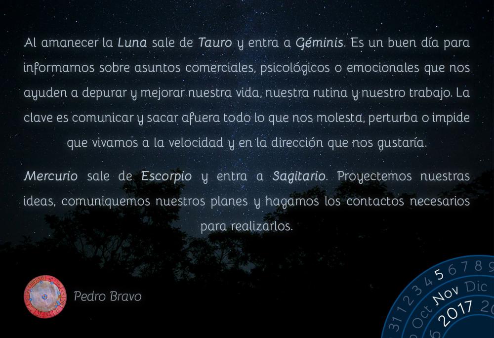 Al amanecer la Luna sale de Tauro y entra a G&eacute;minis. Es un buen d&iacute;a para informarnos sobre asuntos comerciales, psicol&oacute;gicos o emocionales que nos ayuden a depurar y mejorar nuestra vida, nuestra rutina y nuestro trabajo. La clave es comunicar y sacar afuera todo lo que nos molesta, perturba o impide que vivamos a la velocidad y en la direcci&oacute;n que nos gustar&iacute;a.Mercurio sale de Escorpio y entra a Sagitario. Proyectemos nuestras ideas, comuniquemos nuestros planes y hagamos los contactos necesarios para realizarlos.