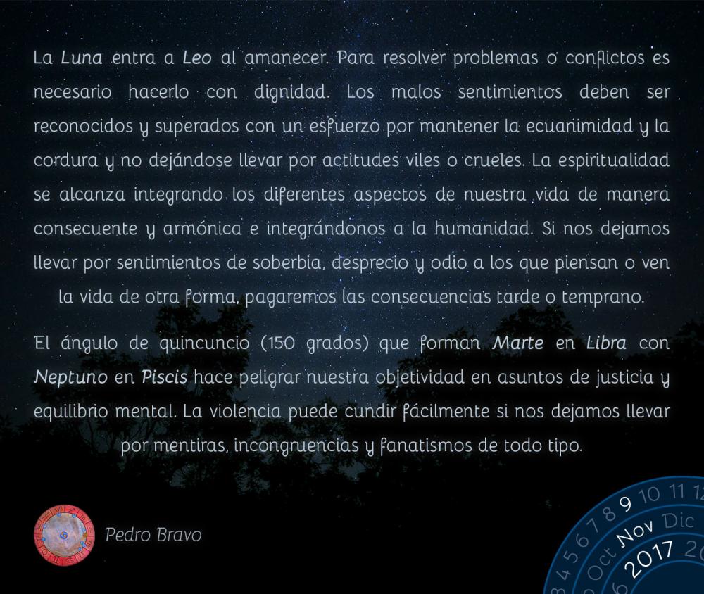 La Luna entra a Leo al amanecer. Para resolver problemas o conflictos es necesario hacerlo con dignidad. Los malos sentimientos deben ser reconocidos y superados con un esfuerzo por mantener la ecuanimidad y la cordura y no dej&aacute;ndose llevar por actitudes viles o crueles. La espiritualidad se alcanza integrando los diferentes aspectos de nuestra vida de manera consecuente y arm&oacute;nica e integr&aacute;ndonos a la humanidad. Si nos dejamos llevar por sentimientos de soberbia, desprecio y odio a los que piensan o ven la vida de otra forma, pagaremos las consecuencias tarde o temprano.El &aacute;ngulo de quincuncio (150 grados) que forman Marte en Libra con Neptuno en Piscis hace peligrar nuestra objetividad en asuntos de justicia y equilibrio mental. La violencia puede cundir f&aacute;cilmente si nos dejamos llevar por mentiras, incongruencias y fanatismos de todo tipo.