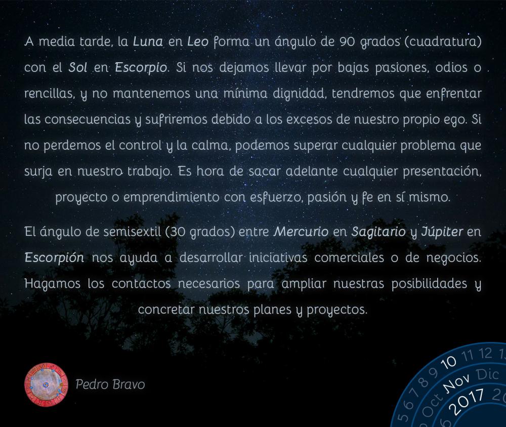 A media tarde, la Luna en Leo forma un &aacute;ngulo de 90 grados (cuadratura) con el Sol en Escorpio. Si nos dejamos llevar por bajas pasiones, odios o rencillas, y no mantenemos una m&iacute;nima dignidad, tendremos que enfrentar las consecuencias y sufriremos debido a los excesos de nuestro propio ego. Si no perdemos el control y la calma, podemos superar cualquier problema que surja en nuestro trabajo. Es hora de sacar adelante cualquier presentaci&oacute;n, proyecto o emprendimiento con esfuerzo, pasi&oacute;n y fe en s&iacute; mismo.El &aacute;ngulo de semisextil (30 grados) entre Mercurio en Sagitario y J&uacute;piter en Escorpi&oacute;n nos ayuda a desarrollar iniciativas comerciales o de negocios. Hagamos los contactos necesarios para ampliar nuestras posibilidades y concretar nuestros planes y proyectos.