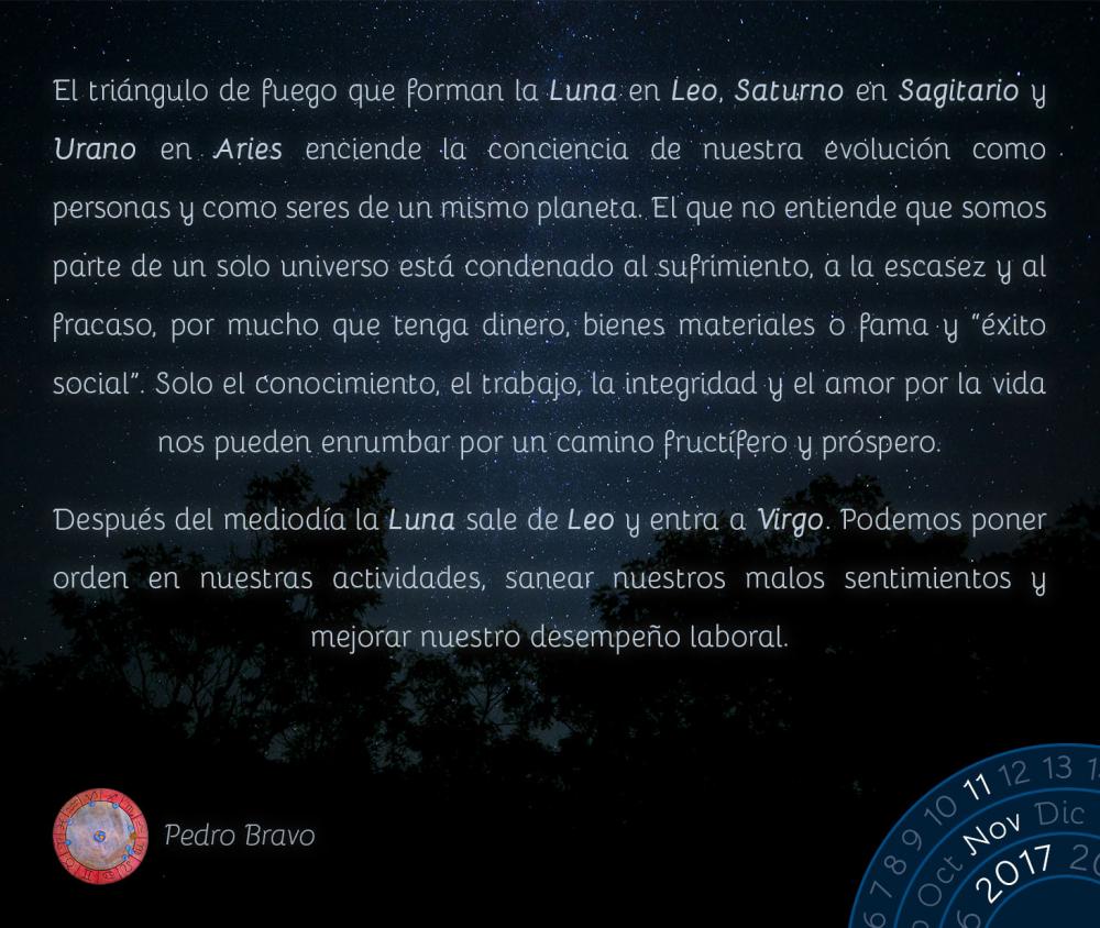El tri&aacute;ngulo de fuego que forman la Luna en Leo, Saturno en Sagitario y Urano en Aries enciende la conciencia de nuestra evoluci&oacute;n como personas y como seres de un mismo planeta. El que no entiende que somos parte de un solo universo est&aacute; condenado al sufrimiento, a la escasez y al fracaso, por mucho que tenga dinero, bienes materiales o fama y &ldquo;&eacute;xito social&rdquo;. Solo el conocimiento, el trabajo, la integridad y el amor por la vida nos pueden enrumbar por un camino fruct&iacute;fero y pr&oacute;spero.Despu&eacute;s del mediod&iacute;a la Luna sale de Leo y entra a Virgo. Podemos poner orden en nuestras actividades, sanear nuestros malos sentimientos y mejorar nuestro desempe&ntilde;o laboral.
