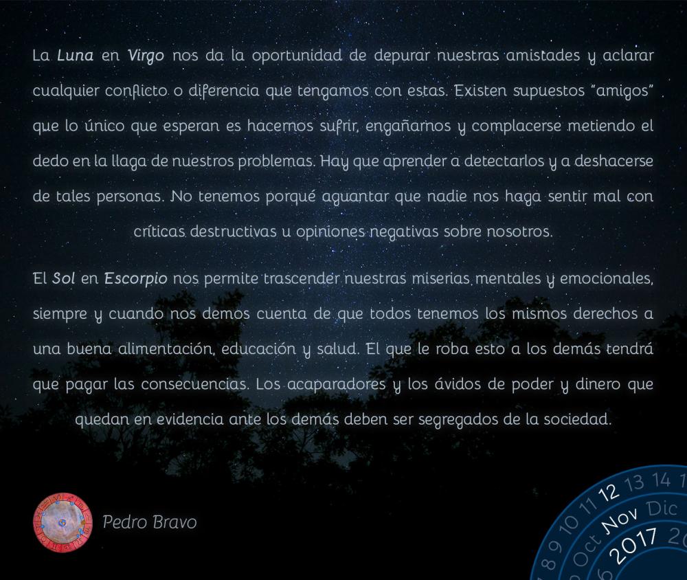 La Luna en Virgo nos da la oportunidad de depurar nuestras amistades y aclarar cualquier conflicto o diferencia que tengamos con estas. Existen supuestos &ldquo;amigos&rdquo; que lo &uacute;nico que esperan es hacernos sufrir, enga&ntilde;arnos y complacerse metiendo el dedo en la llaga de nuestros problemas. Hay que aprender a detectarlos y a deshacerse de tales personas. No tenemos porqu&eacute; aguantar que nadie nos haga sentir mal con cr&iacute;ticas destructivas u opiniones negativas sobre nosotros.El Sol en Escorpio nos permite trascender nuestras miserias mentales y emocionales, siempre y cuando nos demos cuenta de que todos tenemos los mismos derechos a una buena alimentaci&oacute;n, educaci&oacute;n y salud. El que le roba esto a los dem&aacute;s tendr&aacute; que pagar las consecuencias. Los acaparadores y los &aacute;vidos de poder y dinero que quedan en evidencia ante los dem&aacute;s deben ser segregados de la sociedad.