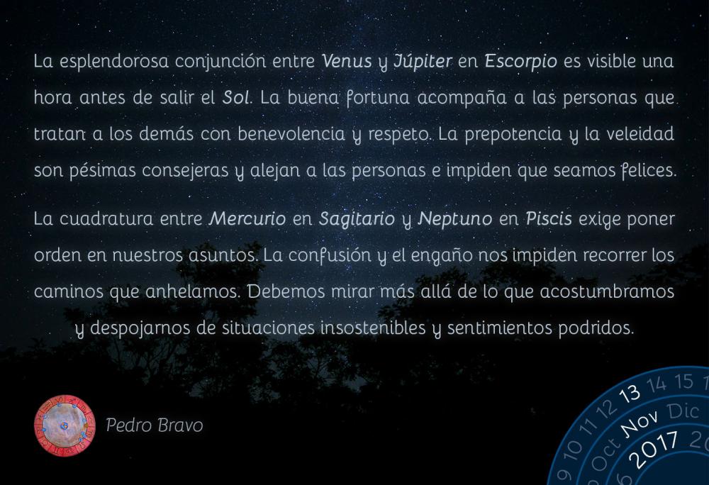 La esplendorosa conjunci&oacute;n entre Venus y J&uacute;piter en Escorpio es visible una hora antes de salir el Sol. La buena fortuna acompa&ntilde;a a las personas que tratan a los dem&aacute;s con benevolencia y respeto. La prepotencia y la veleidad son p&eacute;simas consejeras y alejan a las personas e impiden que seamos felices.La cuadratura entre Mercurio en Sagitario y Neptuno en Piscis exige poner orden en nuestros asuntos. La confusi&oacute;n y el enga&ntilde;o nos impiden recorrer los caminos que anhelamos. Debemos mirar m&aacute;s all&aacute; de lo que acostumbramos y despojarnos de situaciones insostenibles y sentimientos podridos.