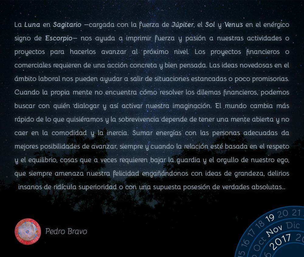 La Luna en Sagitario -cargada con la fuerza de J&uacute;piter, el Sol y Venus en el en&eacute;rgico signo de Escorpio-  nos ayuda a imprimir fuerza y pasi&oacute;n a nuestras actividades o proyectos para hacerlos avanzar al pr&oacute;ximo nivel. Los proyectos financieros o comerciales requieren de una acci&oacute;n concreta y bien pensada. Las ideas novedosas en el &aacute;mbito laboral nos pueden ayudar a salir de situaciones estancadas o poco promisorias. Cuando la propia mente no encuentra c&oacute;mo resolver los dilemas financieros, podemos buscar con qui&eacute;n dialogar y as&iacute; activar nuestra imaginaci&oacute;n. El mundo cambia m&aacute;s r&aacute;pido de lo que quisi&eacute;ramos y la sobrevivencia depende de tener una mente abierta y no caer en la comodidad y la inercia. Sumar energ&iacute;as con las personas adecuadas da mejores posibilidades de avanzar, siempre y cuando la relaci&oacute;n est&eacute; basada en el respeto y el equilibrio, cosas que a veces requieren bajar la guardia y el orgullo de nuestro ego, que siempre amenaza nuestra felicidad enga&ntilde;&aacute;ndonos con ideas de grandeza, delirios insanos de rid&iacute;cula superioridad o con una supuesta posesi&oacute;n de verdades absolutas&hellip;