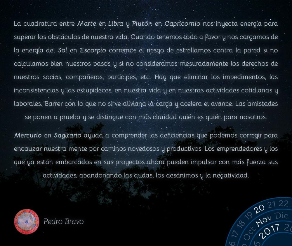 La cuadratura entre Marte en Libra y Plut&oacute;n en Capricornio nos inyecta energ&iacute;a para superar los obst&aacute;culos de nuestra vida. Cuando tenemos todo a favor y nos cargamos de la energ&iacute;a del Sol en Escorpio corremos el riesgo de estrellarnos contra la pared si no calculamos bien nuestros pasos y si no consideramos mesuradamente los derechos de nuestros socios, compa&ntilde;eros, part&iacute;cipes, etc. Hay que eliminar los impedimentos, las inconsistencias y las estupideces, en nuestra vida y en nuestras actividades cotidianas y laborales. Barrer con lo que no sirve aliviana la carga y acelera el avance. Las amistades se ponen a prueba y se distingue con m&aacute;s claridad qui&eacute;n es qui&eacute;n para nosotros.Mercurio en Sagitario ayuda a comprender las deficiencias que podemos corregir para encauzar nuestra mente por caminos novedosos y productivos. Los emprendedores y los que ya est&aacute;n embarcados en sus proyectos ahora pueden impulsar con m&aacute;s fuerza sus actividades, abandonando las dudas, los des&aacute;nimos y la negatividad.