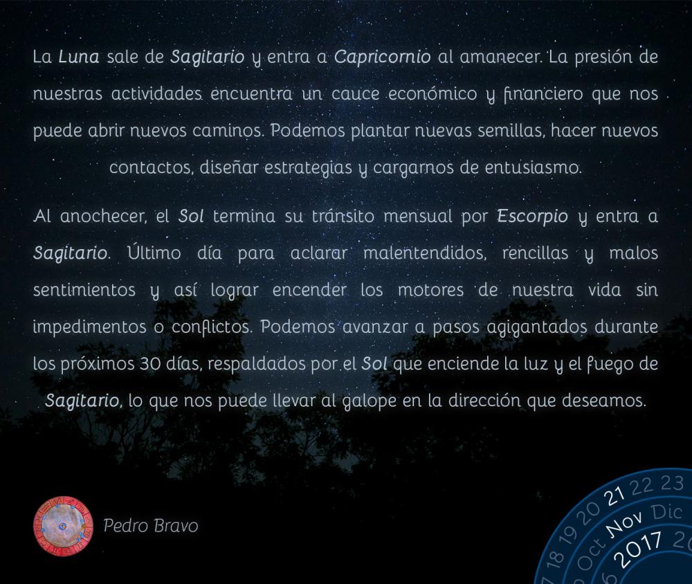 La Luna sale de Sagitario y entra a Capricornio al amanecer. La presi&oacute;n de nuestras actividades encuentra un cauce econ&oacute;mico y financiero que nos puede abrir nuevos caminos. Podemos plantar nuevas semillas, hacer nuevos contactos, dise&ntilde;ar estrategias y cargarnos de entusiasmo.Al anochecer, el Sol termina su tr&aacute;nsito mensual por Escorpio y entra a Sagitario. &Uacute;ltimo d&iacute;a para aclarar malentendidos, rencillas y malos sentimientos y as&iacute; lograr encender los motores de nuestra vida sin impedimentos o conflictos. Podemos avanzar a pasos agigantados durante los pr&oacute;ximos 30 d&iacute;as, respaldados por el Sol que enciende la luz y el fuego de Sagitario, lo que nos puede llevar al galope en la direcci&oacute;n que deseamos.