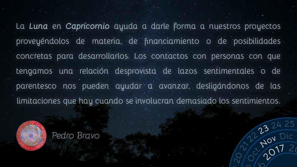 La Luna en Capricornio ayuda a darle forma a nuestros proyectos provey&eacute;ndolos de materia, de financiamiento o de posibilidades concretas para desarrollarlos. Los contactos con personas con que tengamos una relaci&oacute;n desprovista de lazos sentimentales o de parentesco nos pueden ayudar a avanzar, deslig&aacute;ndonos de las limitaciones que hay cuando se involucran demasiado los sentimientos.