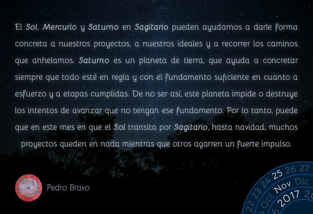 El Sol, Mercurio y Saturno en Sagitario pueden ayudarnos a darle forma concreta a nuestros proyectos, a nuestros ideales y a recorrer los caminos que anhelamos. Saturno es un planeta de tierra, que ayuda a concretar siempre que todo est&eacute; en regla y con el fundamento suficiente en cuanto a esfuerzo y a etapas cumplidas. De no ser as&iacute;, este planeta impide o destruye los intentos de avanzar que no tengan ese fundamento. Por lo tanto, puede que en este mes en que el Sol transita por Sagitario, hasta navidad, muchos proyectos queden en nada mientras que otros agarren un fuerte impulso.