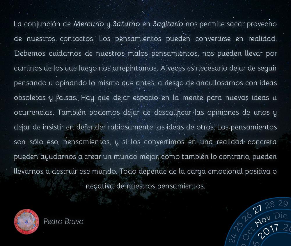 La conjunci&oacute;n de Mercurio y Saturno en Sagitario nos permite sacar provecho de nuestros contactos. Los pensamientos pueden convertirse en realidad. Debemos cuidarnos de nuestros malos pensamientos, nos pueden llevar por caminos de los que luego nos arrepintamos. A veces es necesario dejar de seguir pensando u opinando lo mismo que antes, a riesgo de anquilosarnos con ideas obsoletas y falsas. Hay que dejar espacio en la mente para nuevas ideas u ocurrencias. Tambi&eacute;n podemos dejar de descalificar las opiniones de unos y dejar de insistir en defender rabiosamente las ideas de otros. Los pensamientos son s&oacute;lo eso, pensamientos, y si los convertimos en una realidad concreta pueden ayudarnos a crear un mundo mejor, como tambi&eacute;n lo contrario, pueden llevarnos a destruir ese mundo. Todo depende de la carga emocional positiva o negativa de nuestros pensamientos.