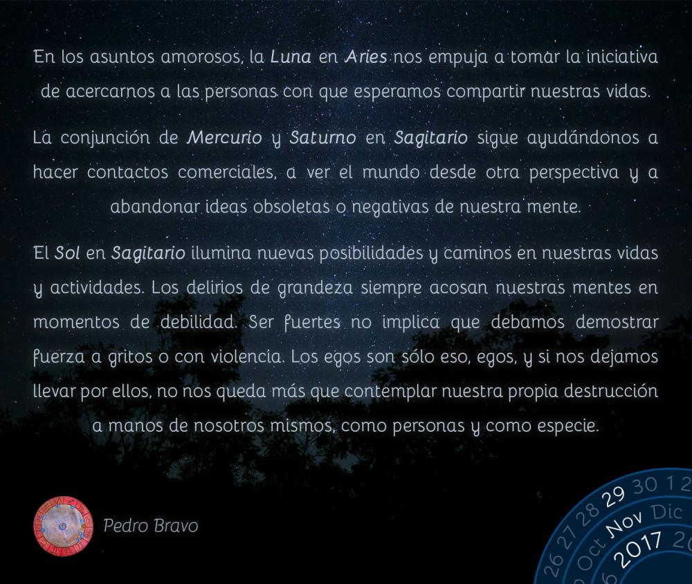 En los asuntos amorosos, la Luna en Aries nos empuja a tomar la iniciativa de acercarnos a las personas con que esperamos compartir nuestras vidas.La conjunci&oacute;n de Mercurio y Saturno en Sagitario sigue ayud&aacute;ndonos a hacer contactos comerciales, a ver el mundo desde otra perspectiva y a abandonar ideas obsoletas o negativas de nuestra mente.El Sol en Sagitario ilumina nuevas posibilidades y caminos en nuestras vidas y actividades. Los delirios de grandeza siempre acosan nuestras mentes en momentos de debilidad. Ser fuertes no implica que debamos demostrar fuerza a gritos o con violencia. Los egos son s&oacute;lo eso, egos, y si nos dejamos llevar por ellos, no nos queda m&aacute;s que contemplar nuestra propia destrucci&oacute;n a manos de nosotros mismos, como personas y como especie.