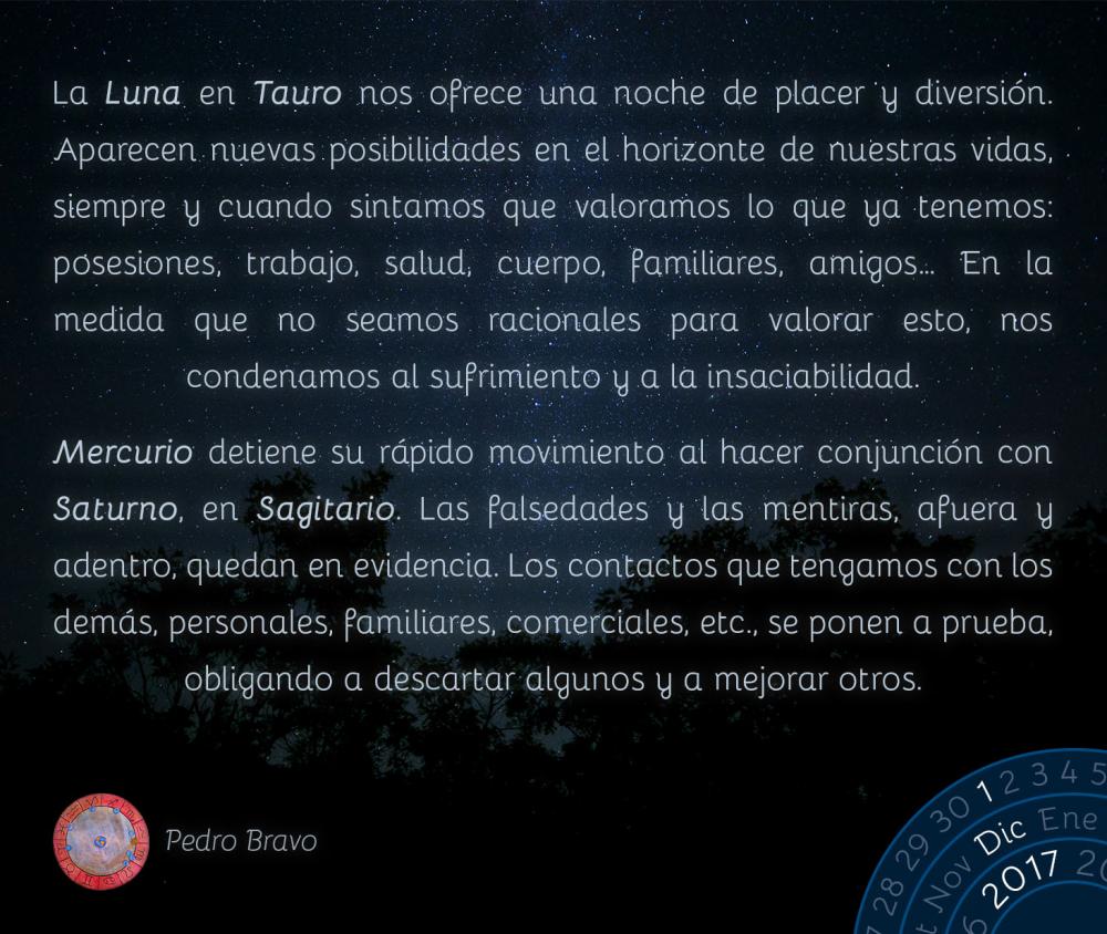 La Luna en Tauro nos ofrece una noche de placer y diversi&oacute;n. Aparecen nuevas posibilidades en el horizonte de nuestras vidas, siempre y cuando sintamos que valoramos lo que ya tenemos: posesiones, trabajo, salud, cuerpo, familiares, amigos&hellip; En la medida que no seamos racionales para valorar esto, nos condenamos al sufrimiento y a la insaciabilidad.Mercurio detiene su r&aacute;pido movimiento al hacer conjunci&oacute;n con Saturno, en Sagitario. Las falsedades y las mentiras, afuera y adentro, quedan en evidencia. Los contactos que tengamos con los dem&aacute;s, personales, familiares, comerciales, etc., se ponen a prueba, obligando a descartar algunos y a mejorar otros.