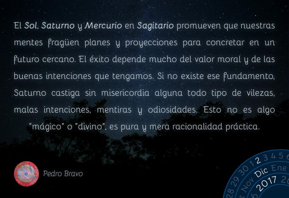 El Sol, Saturno y Mercurio en Sagitario promueven que nuestras mentes frag&uuml;en planes y proyecciones para concretar en un futuro cercano. El &eacute;xito depende mucho del valor moral y de las buenas intenciones que tengamos. Si no existe ese fundamento, Saturno castiga sin misericordia alguna todo tipo de vilezas, malas intenciones, mentiras y odiosidades. Esto no es algo &ldquo;m&aacute;gico&rdquo; o &ldquo;divino&rdquo;, es pura y mera racionalidad pr&aacute;ctica.