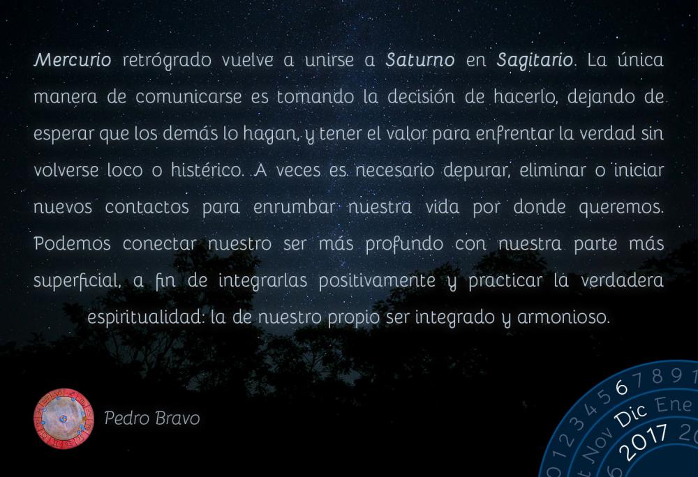 Mercurio retr&oacute;grado vuelve a unirse a Saturno en Sagitario. La &uacute;nica manera de comunicarse es tomando la decisi&oacute;n de hacerlo, dejando de esperar que los dem&aacute;s lo hagan, y tener el valor para enfrentar la verdad sin volverse loco o hist&eacute;rico. A veces es necesario depurar, eliminar o iniciar nuevos contactos para enrumbar nuestra vida por donde queremos. Podemos conectar nuestro ser m&aacute;s profundo con nuestra parte m&aacute;s superficial, a fin de integrarlas positivamente y practicar la verdadera espiritualidad: la de nuestro propio ser integrado y armonioso.