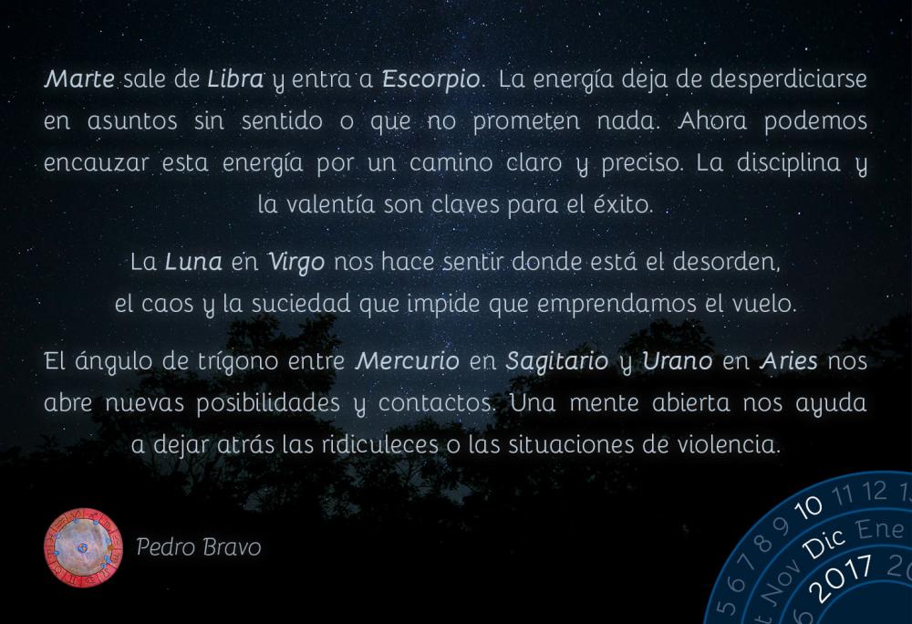 Marte sale de Libra y entra a Escorpio.  La energ&iacute;a deja de desperdiciarse en asuntos sin sentido o que no prometen nada. Ahora podemos encauzar esta energ&iacute;a por un camino claro y preciso. La disciplina y la valent&iacute;a son claves para el &eacute;xito.La Luna en Virgo nos hace sentir donde est&aacute; el desorden, el caos y la suciedad que impide que emprendamos el vuelo.El &aacute;ngulo de tr&iacute;gono entre Mercurio en Sagitario y Urano en Aries nos abre nuevas posibilidades y contactos. Una mente abierta nos ayuda a dejar atr&aacute;s las ridiculeces o las situaciones de violencia.