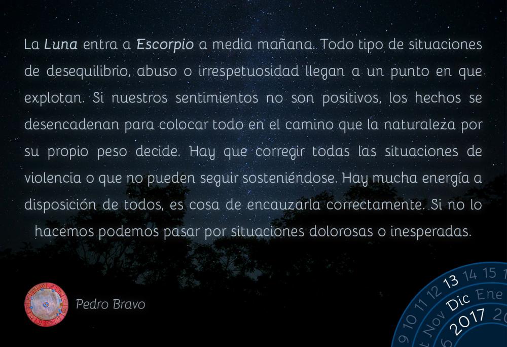 La Luna entra a Escorpio a media ma&ntilde;ana. Todo tipo de situaciones de desequilibrio, abuso o irrespetuosidad llegan a un punto en que explotan. Si nuestros sentimientos no son positivos, los hechos se desencadenan para colocar todo en el camino que la naturaleza por su propio peso decide. Hay que corregir todas las situaciones de violencia o que no pueden seguir sosteni&eacute;ndose. Hay mucha energ&iacute;a a disposici&oacute;n de todos, es cosa de encauzarla correctamente. Si no lo hacemos podemos pasar por situaciones dolorosas o inesperadas.