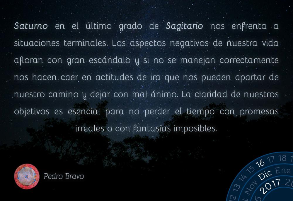 Saturno en el &uacute;ltimo grado de Sagitario nos enfrenta a situaciones terminales. Los aspectos negativos de nuestra vida afloran con gran esc&aacute;ndalo y si no se manejan correctamente nos hacen caer en actitudes de ira que nos pueden apartar de nuestro camino y dejar con mal &aacute;nimo. La claridad de nuestros objetivos es esencial para no perder el tiempo con promesas irreales o con fantas&iacute;as imposibles.