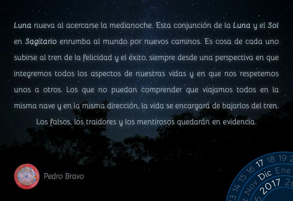 Luna nueva al acercarse la medianoche. Esta conjunci&oacute;n de la Luna y el Sol en Sagitario enrumba al mundo por nuevos caminos. Es cosa de cada uno subirse al tren de la felicidad y el &eacute;xito, siempre desde una perspectiva en que integremos todos los aspectos de nuestras vidas y en que nos respetemos unos a otros. Los que no puedan comprender que viajamos todos en la misma nave y en la misma direcci&oacute;n, la vida se encargar&aacute; de bajarlos del tren. Los falsos, los traidores y los mentirosos quedar&aacute;n en evidencia.