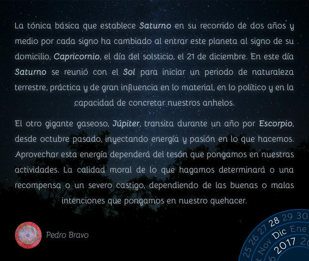 La t&oacute;nica b&aacute;sica que establece Saturno en su recorrido de dos a&ntilde;os y medio por cada signo ha cambiado al entrar este planeta al signo de su domicilio, Capricornio, el d&iacute;a del solsticio, el 21 de diciembre. En este d&iacute;a Saturno se reuni&oacute; con el Sol para iniciar un periodo de naturaleza terrestre, pr&aacute;ctica y de gran influencia en lo material, en lo pol&iacute;tico y en la capacidad de concretar nuestros anhelos.El otro gigante gaseoso, J&uacute;piter, transita durante un a&ntilde;o por Escorpio, desde octubre pasado, inyectando energ&iacute;a y pasi&oacute;n en lo que hacemos. Aprovechar esta energ&iacute;a depender&aacute; del tes&oacute;n que pongamos en nuestras actividades. La calidad moral de lo que hagamos determinar&aacute; o una recompensa o un severo castigo, dependiendo de las buenas o malas intenciones que pongamos en nuestro quehacer.