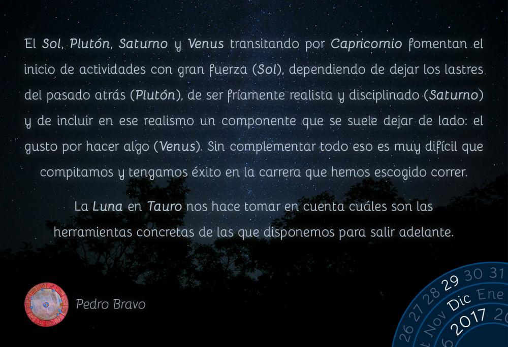 El Sol, Plut&oacute;n, Saturno y Venus transitando por Capricornio fomentan el inicio de actividades con gran fuerza (Sol), dependiendo de dejar los lastres del pasado atr&aacute;s (Plut&oacute;n), de ser fr&iacute;amente realista y disciplinado (Saturno) y de incluir en ese realismo un componente que se suele dejar de lado: el gusto por hacer algo (Venus). Sin complementar todo eso es muy dif&iacute;cil que compitamos y tengamos &eacute;xito en la carrera que hemos escogido correr.La Luna en Tauro nos hace tomar en cuenta cu&aacute;les son las herramientas concretas de las que disponemos para salir adelante.