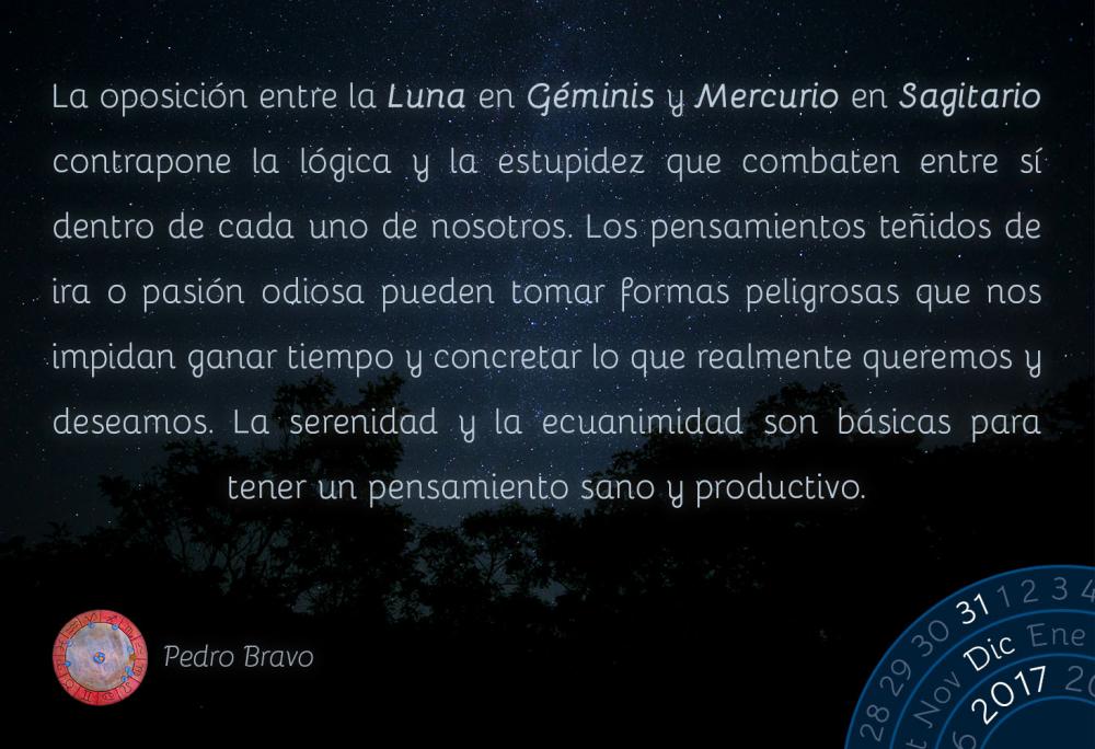 La oposici&oacute;n entre la Luna en G&eacute;minis y Mercurio en Sagitario contrapone la l&oacute;gica y la estupidez que combaten entre s&iacute; dentro de cada uno de nosotros. Los pensamientos te&ntilde;idos de ira o pasi&oacute;n odiosa pueden tomar formas peligrosas que nos impidan ganar tiempo y concretar lo que realmente queremos y deseamos. La serenidad y la ecuanimidad son b&aacute;sicas para tener un pensamiento sano y productivo.