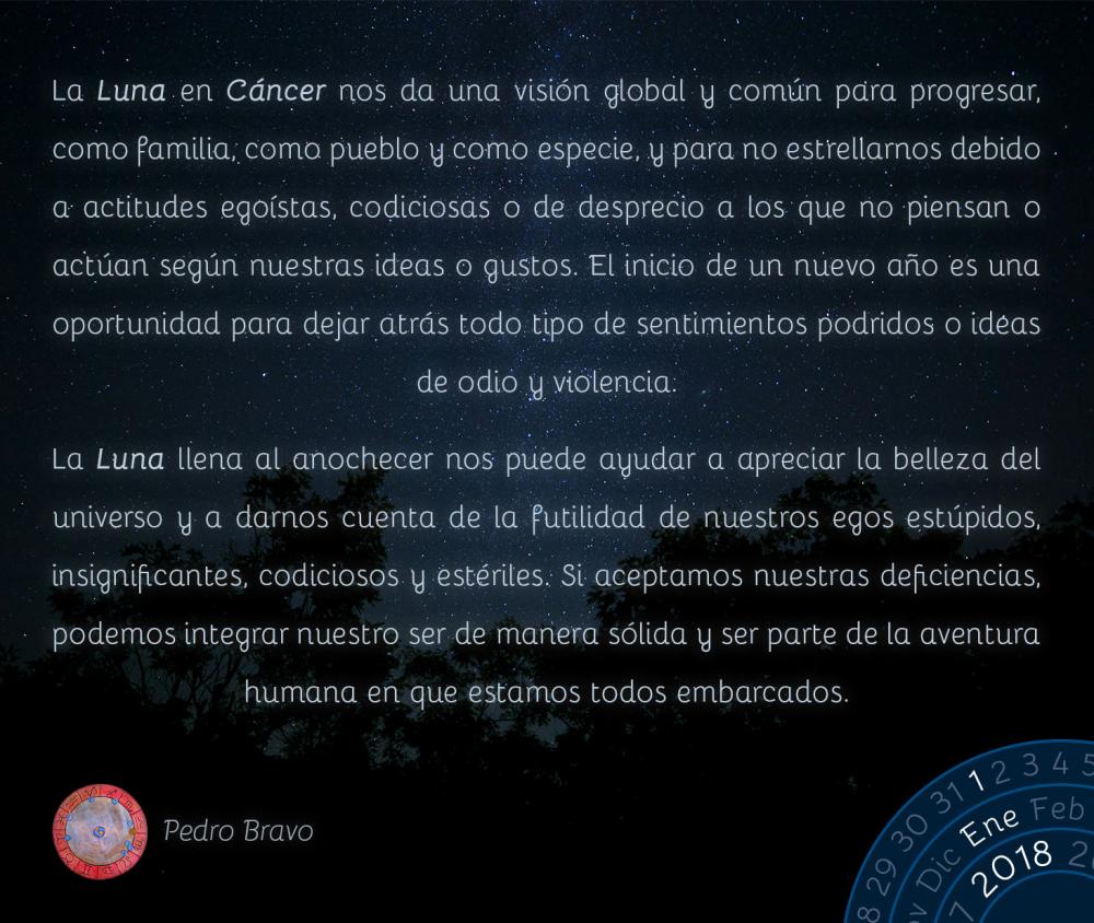 La Luna en C&aacute;ncer nos da una visi&oacute;n global y com&uacute;n para progresar, como familia, como pueblo y como especie, y para no estrellarnos debido a actitudes ego&iacute;stas, codiciosas o de desprecio a los que no piensan o act&uacute;an seg&uacute;n nuestras ideas o gustos. El inicio de un nuevo a&ntilde;o es una oportunidad para dejar atr&aacute;s todo tipo de sentimientos podridos o ideas de odio y violencia.La Luna llena al anochecer nos puede ayudar a apreciar la belleza del universo y a darnos cuenta de la futilidad de nuestros egos est&uacute;pidos, insignificantes, codiciosos y est&eacute;riles. Si aceptamos nuestras deficiencias, podemos integrar nuestro ser de manera s&oacute;lida y ser parte de la aventura humana en que estamos todos embarcados.