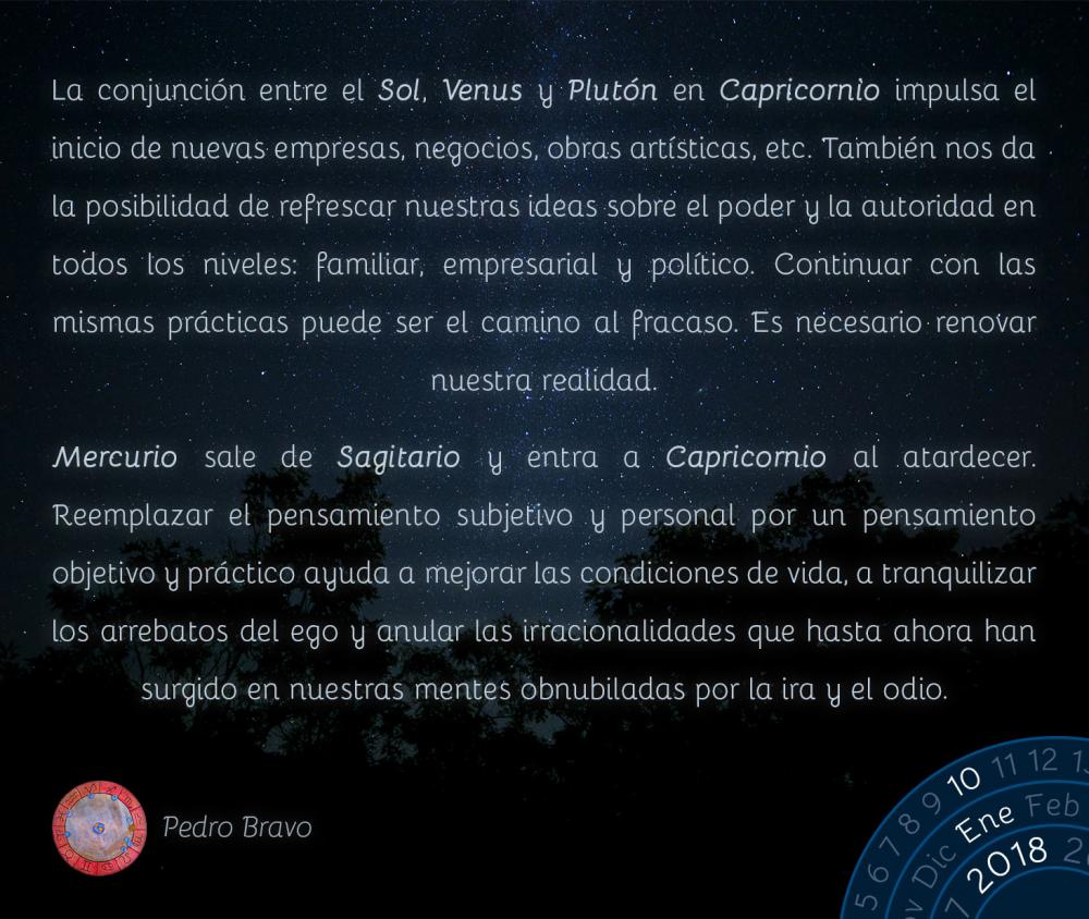 La conjunci&oacute;n entre el Sol, Venus y Plut&oacute;n en Capricornio impulsa el inicio de nuevas empresas, negocios, obras art&iacute;sticas, etc. Tambi&eacute;n nos da la posibilidad de refrescar nuestras ideas sobre el poder y la autoridad en todos los niveles: familiar, empresarial y pol&iacute;tico. Continuar con las mismas pr&aacute;cticas puede ser el camino al fracaso. Es necesario renovar nuestra realidad.Mercurio sale de Sagitario y entra a Capricornio al atardecer. Reemplazar el pensamiento subjetivo y personal por un pensamiento objetivo y pr&aacute;ctico ayuda a mejorar las condiciones de vida, a tranquilizar los arrebatos del ego y anular las irracionalidades que hasta ahora han surgido en nuestras mentes obnubiladas por la ira y el odio.