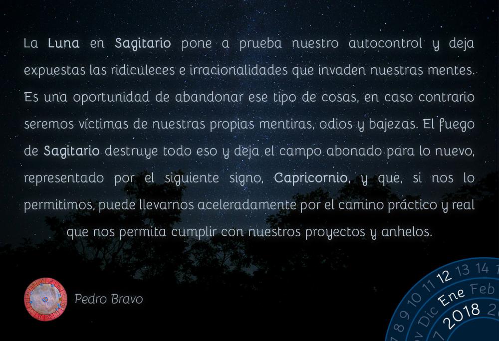 La Luna en Sagitario pone a prueba nuestro autocontrol y deja expuestas las ridiculeces e irracionalidades que invaden nuestras mentes. Es una oportunidad de abandonar ese tipo de cosas, en caso contrario seremos v&iacute;ctimas de nuestras propias mentiras, odios y bajezas. El fuego de Sagitario destruye todo eso y deja el campo abonado para lo nuevo, representado por el siguiente signo, Capricornio, y que, si nos lo permitimos, puede llevarnos aceleradamente por el camino pr&aacute;ctico y real que nos permita cumplir con nuestros proyectos y anhelos.