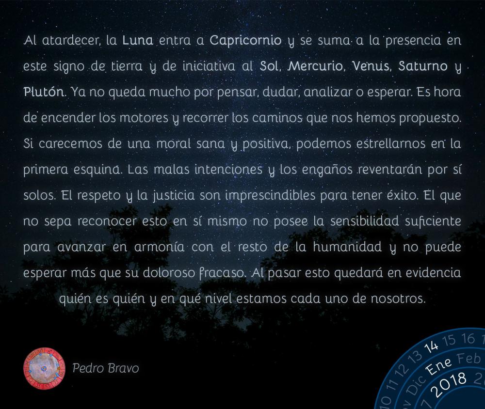 Al atardecer, la Luna entra a Capricornio y se suma a la presencia en este signo de tierra y de iniciativa al Sol, Mercurio, Venus, Saturno y Plut&oacute;n. Ya no queda mucho por pensar, dudar, analizar o esperar. Es hora de encender los motores y recorrer los caminos que nos hemos propuesto. Si carecemos de una moral sana y positiva, podemos estrellarnos en la primera esquina. Las malas intenciones y los enga&ntilde;os reventar&aacute;n por s&iacute; solos. El respeto y la justicia son imprescindibles para tener &eacute;xito. El que no sepa reconocer esto en s&iacute; mismo no posee la sensibilidad suficiente para avanzar en armon&iacute;a con el resto de la humanidad y no puede esperar m&aacute;s que su doloroso fracaso. Al pasar esto quedar&aacute; en evidencia qui&eacute;n es qui&eacute;n y en qu&eacute; nivel estamos cada uno de nosotros.