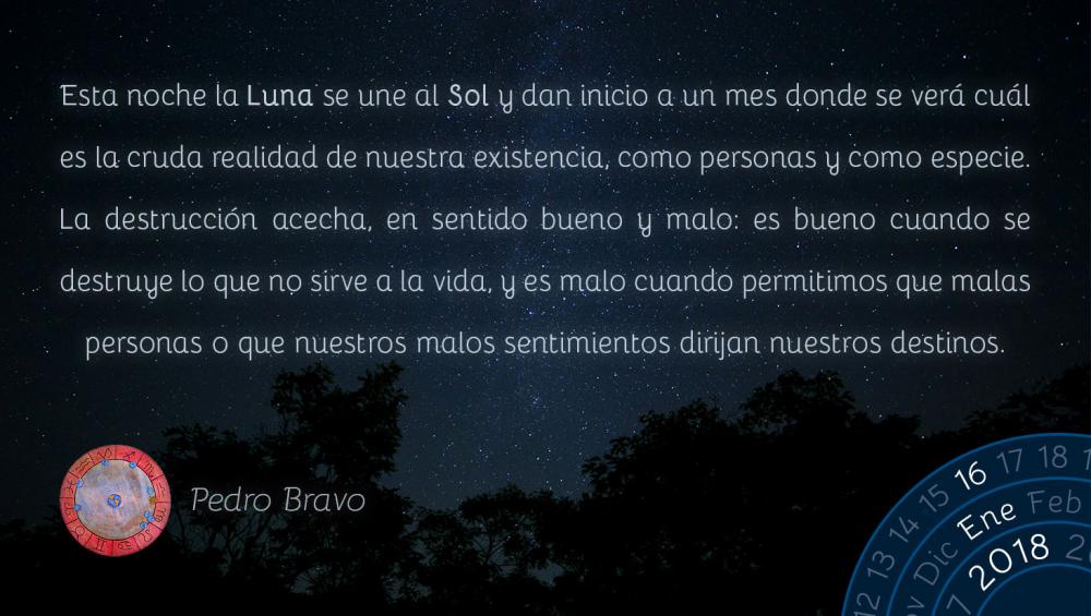 Esta noche la Luna se une al Sol y dan inicio a un mes donde se ver&aacute; cu&aacute;l es la cruda realidad de nuestra existencia, como personas y como especie. La destrucci&oacute;n acecha, en sentido bueno y malo: es bueno cuando se destruye lo que no sirve a la vida, y es malo cuando permitimos que malas personas o que nuestros malos sentimientos dirijan nuestros destinos.