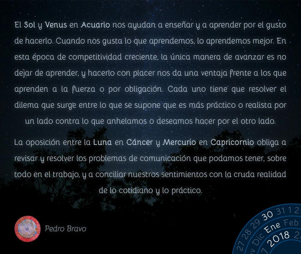 El Sol y Venus en Acuario nos ayudan a ense&ntilde;ar y a aprender por el gusto de hacerlo. Cuando nos gusta lo que aprendemos, lo aprendemos mejor. En esta &eacute;poca de competitividad creciente, la &uacute;nica manera de avanzar es no dejar de aprender, y hacerlo con placer nos da una ventaja frente a los que aprenden a la fuerza o por obligaci&oacute;n. Cada uno tiene que resolver el dilema que surge entre lo que se supone que es m&aacute;s pr&aacute;ctico o realista por un lado contra lo que anhelamos o deseamos hacer por el otro lado.La oposici&oacute;n entre la Luna en C&aacute;ncer y Mercurio en Capricornio obliga a revisar y resolver los problemas de comunicaci&oacute;n que podamos tener, sobre todo en el trabajo, y a conciliar nuestros sentimientos con la cruda realidad de lo cotidiano y lo pr&aacute;ctico.