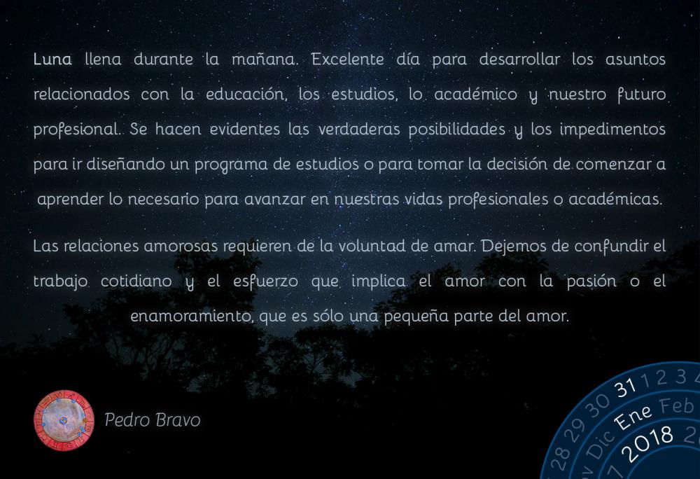 Luna llena durante la ma&ntilde;ana. Excelente d&iacute;a para desarrollar los asuntos relacionados con la educaci&oacute;n, los estudios, lo acad&eacute;mico y nuestro futuro profesional. Se hacen evidentes las verdaderas posibilidades y los impedimentos para ir dise&ntilde;ando un programa de estudios o para tomar la decisi&oacute;n de comenzar a aprender lo necesario para avanzar en nuestras vidas profesionales o acad&eacute;micas.Las relaciones amorosas requieren de la voluntad de amar. Dejemos de confundir el trabajo cotidiano y el esfuerzo que implica el amor con la pasi&oacute;n o el enamoramiento, que es s&oacute;lo una peque&ntilde;a parte del amor.