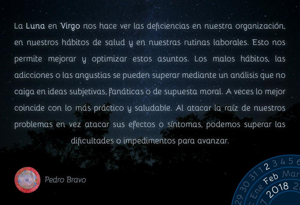 La Luna en Virgo nos hace ver las deficiencias en nuestra organizaci&oacute;n, en nuestros h&aacute;bitos de salud y en nuestras rutinas laborales. Esto nos permite mejorar y optimizar estos asuntos. Los malos h&aacute;bitos, las adicciones o las angustias se pueden superar mediante un an&aacute;lisis que no caiga en ideas subjetivas, fan&aacute;ticas o de supuesta moral. A veces lo mejor coincide con lo m&aacute;s pr&aacute;ctico y saludable. Al atacar la ra&iacute;z de nuestros problemas en vez atacar sus efectos o s&iacute;ntomas, podemos superar las dificultades o impedimentos para avanzar.