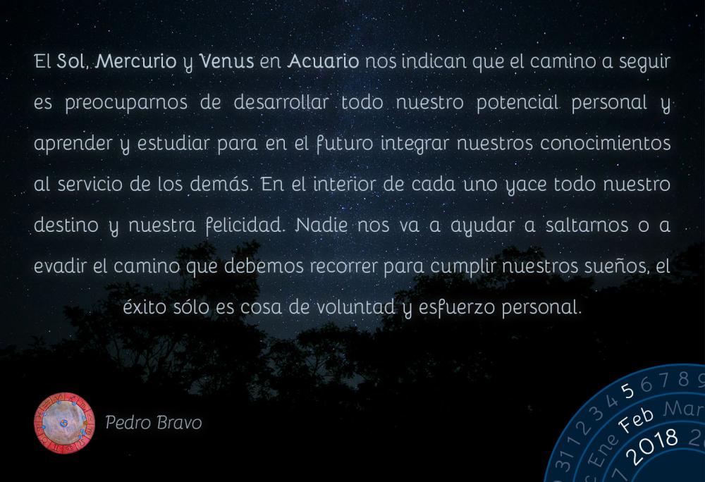 El Sol, Mercurio y Venus en Acuario nos indican que el camino a seguir es preocuparnos de desarrollar todo nuestro potencial personal y aprender y estudiar para en el futuro integrar nuestros conocimientos al servicio de los dem&aacute;s. En el interior de cada uno yace todo nuestro destino y nuestra felicidad. Nadie nos va a ayudar a saltarnos o a evadir el camino que debemos recorrer para cumplir nuestros sue&ntilde;os, el &eacute;xito s&oacute;lo es cosa de voluntad y esfuerzo personal.