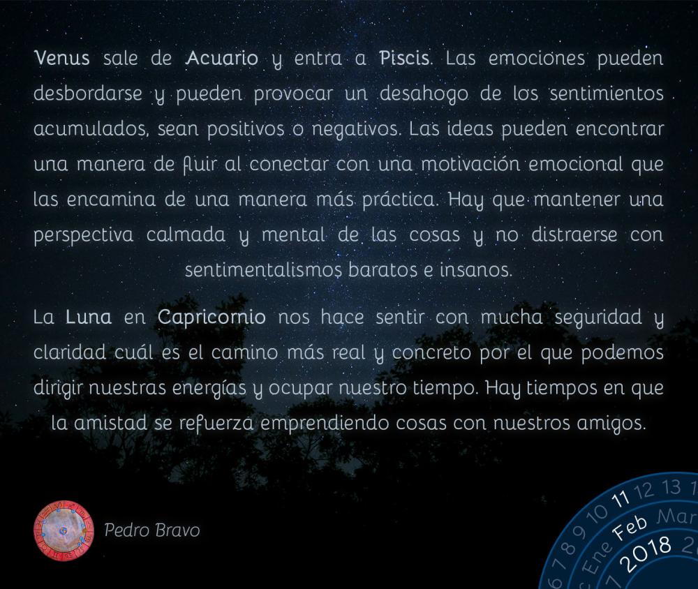 Venus sale de Acuario y entra a Piscis. Las emociones pueden desbordarse y pueden provocar un desahogo de los sentimientos acumulados, sean positivos o negativos. Las ideas pueden encontrar una manera de fluir al conectar con una motivaci&oacute;n emocional que las encamina de una manera m&aacute;s pr&aacute;ctica. Hay que mantener una perspectiva calmada y mental de las cosas y no distraerse con sentimentalismos baratos e insanos.La Luna en Capricornio nos hace sentir con mucha seguridad y claridad cu&aacute;l es el camino m&aacute;s real y concreto por el que podemos dirigir nuestras energ&iacute;as y ocupar nuestro tiempo. Hay tiempos en que la amistad se refuerza emprendiendo cosas con nuestros amigos.