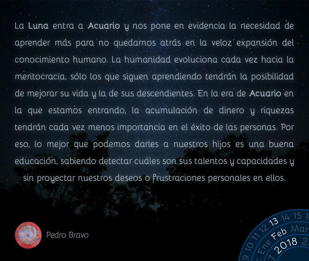 La Luna entra a Acuario y nos pone en evidencia la necesidad de aprender m&aacute;s para no quedarnos atr&aacute;s en la veloz expansi&oacute;n del conocimiento humano. La humanidad evoluciona cada vez hacia la meritocracia, s&oacute;lo los que siguen aprendiendo tendr&aacute;n la posibilidad de mejorar su vida y la de sus descendientes. En la era de Acuario en la que estamos entrando, la acumulaci&oacute;n de dinero y riquezas tendr&aacute;n cada vez menos importancia en el &eacute;xito de las personas. Por eso, lo mejor que podemos darles a nuestros hijos es una buena educaci&oacute;n, sabiendo detectar cu&aacute;les son sus talentos y capacidades y sin proyectar nuestros deseos o frustraciones personales en ellos.