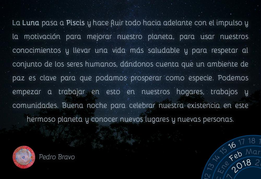 La Luna pasa a Piscis y hace fluir todo hacia adelante con el impulso y la motivaci&oacute;n para mejorar nuestro planeta, para usar nuestros conocimientos y llevar una vida m&aacute;s saludable y para respetar al conjunto de los seres humanos, d&aacute;ndonos cuenta que un ambiente de paz es clave para que podamos prosperar como especie. Podemos empezar a trabajar en esto en nuestros hogares, trabajos y comunidades. Buena noche para celebrar nuestra existencia en este hermoso planeta y conocer nuevos lugares y nuevas personas.