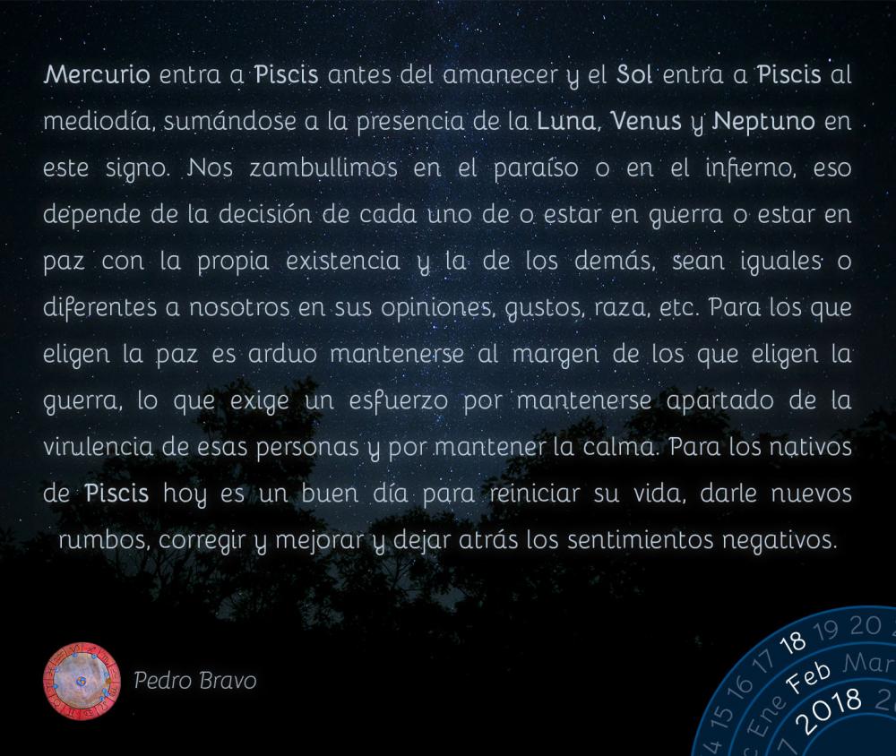 Mercurio entra a Piscis antes del amanecer y el Sol entra a Piscis al mediod&iacute;a, sum&aacute;ndose a la presencia de la Luna, Venus y Neptuno en este signo. Nos zambullimos en el para&iacute;so o en el infierno, eso depende de la decisi&oacute;n de cada uno de o estar en guerra o estar en paz con la propia existencia y la de los dem&aacute;s, sean iguales o diferentes a nosotros en sus opiniones, gustos, raza, etc. Para los que eligen la paz es arduo mantenerse al margen de los que eligen la guerra, lo que exige un esfuerzo por mantenerse apartado de la virulencia de esas personas y por mantener la calma. Para los nativos de Piscis hoy es un buen d&iacute;a para reiniciar su vida, darle nuevos rumbos, corregir y mejorar y dejar atr&aacute;s los sentimientos negativos.