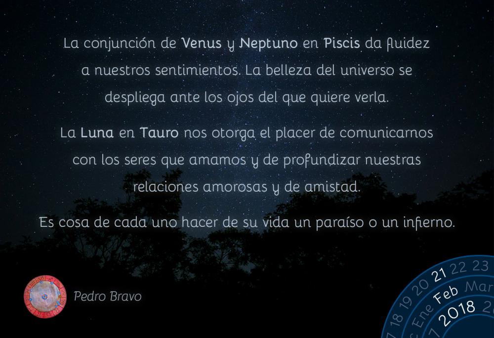 La conjunci&oacute;n de Venus y Neptuno en Piscis da fluidez a nuestros sentimientos. La belleza del universo se despliega ante los ojos del que quiere verla.La Luna en Tauro nos otorga el placer de comunicarnos con los seres que amamos y de profundizar nuestras relaciones amorosas y de amistad.Es cosa de cada uno hacer de su vida un para&iacute;so o un infierno.