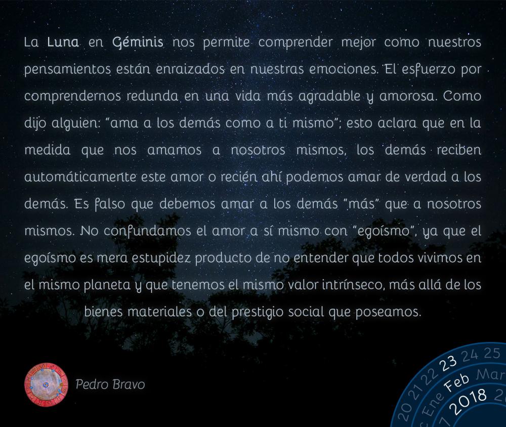 La Luna en G&eacute;minis nos permite comprender mejor como nuestros pensamientos est&aacute;n enraizados en nuestras emociones. El esfuerzo por comprendernos redunda en una vida m&aacute;s agradable y amorosa. Como dijo alguien: &ldquo;ama a los dem&aacute;s como a ti mismo&rdquo;; esto aclara que en la medida que nos amamos a nosotros mismos, los dem&aacute;s reciben autom&aacute;ticamente este amor o reci&eacute;n ah&iacute; podemos amar de verdad a los dem&aacute;s. Es falso que debemos amar a los dem&aacute;s &ldquo;m&aacute;s&rdquo; que a nosotros mismos. No confundamos el amor a s&iacute; mismo con &ldquo;ego&iacute;smo&rdquo;, ya que el ego&iacute;smo es mera estupidez producto de no entender que todos vivimos en el mismo planeta y que tenemos el mismo valor intr&iacute;nseco, m&aacute;s all&aacute; de los bienes materiales o del prestigio social que poseamos.