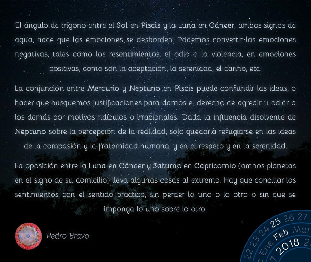 El &aacute;ngulo de tr&iacute;gono entre el Sol en Piscis y la Luna en C&aacute;ncer, ambos signos de agua, hace que las emociones se desborden. Podemos convertir las emociones negativas, tales como los resentimientos, el odio o la violencia, en emociones positivas, como son la aceptaci&oacute;n, la serenidad, el cari&ntilde;o, etc.La conjunci&oacute;n entre Mercurio y Neptuno en Piscis puede confundir las ideas, o hacer que busquemos justificaciones para darnos el derecho de agredir u odiar a los dem&aacute;s por motivos rid&iacute;culos o irracionales. Dada la influencia disolvente de Neptuno sobre la percepci&oacute;n de la realidad, s&oacute;lo quedar&iacute;a refugiarse en las ideas de la compasi&oacute;n y la fraternidad humana, y en el respeto y en la serenidad.La oposici&oacute;n entre la Luna en C&aacute;ncer y Saturno en Capricornio (ambos planetas en el signo de su domicilio) lleva algunas cosas al extremo. Hay que conciliar los sentimientos con el sentido pr&aacute;ctico, sin perder lo uno o lo otro o sin que se imponga lo uno sobre lo otro.