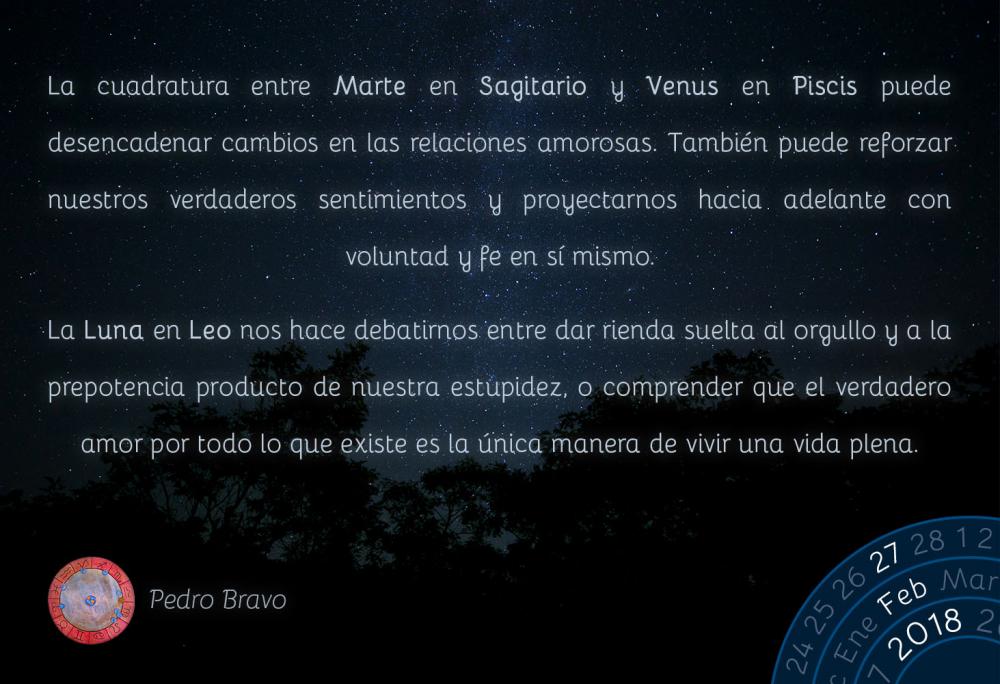 La cuadratura entre Marte en Sagitario y Venus en Piscis puede desencadenar cambios en las relaciones amorosas. Tambi&eacute;n puede reforzar nuestros verdaderos sentimientos y proyectarnos hacia adelante con voluntad y fe en s&iacute; mismo.La Luna en Leo nos hace debatirnos entre dar rienda suelta al orgullo y a la prepotencia producto de nuestra estupidez, o comprender que el verdadero amor por todo lo que existe es la &uacute;nica manera de vivir una vida plena.