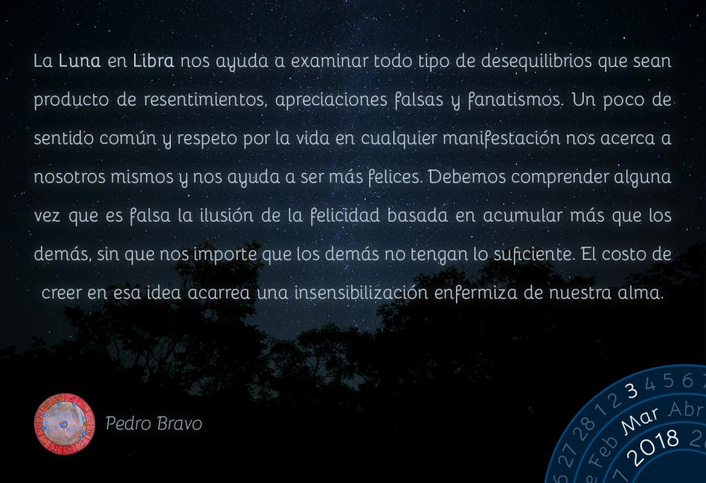 La Luna en Libra nos ayuda a examinar todo tipo de desequilibrios que sean producto de resentimientos, apreciaciones falsas y fanatismos. Un poco de sentido com&uacute;n y respeto por la vida en cualquier manifestaci&oacute;n nos acerca a nosotros mismos y nos ayuda a ser m&aacute;s felices. Debemos comprender alguna vez que es falsa la ilusi&oacute;n de la felicidad basada en acumular m&aacute;s que los dem&aacute;s, sin que nos importe que los dem&aacute;s no tengan lo suficiente. El costo de creer en esa idea acarrea una insensibilizaci&oacute;n enfermiza de nuestra alma.