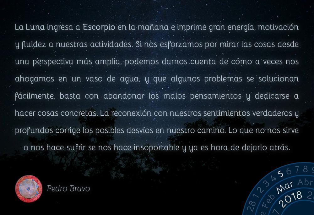 La Luna ingresa a Escorpio en la ma&ntilde;ana e imprime gran energ&iacute;a, motivaci&oacute;n y fluidez a nuestras actividades. Si nos esforzamos por mirar las cosas desde una perspectiva m&aacute;s amplia, podemos darnos cuenta de c&oacute;mo a veces nos ahogamos en un vaso de agua, y que algunos problemas se solucionan f&aacute;cilmente, basta con abandonar los malos pensamientos y dedicarse a hacer cosas concretas. La reconexi&oacute;n con nuestros sentimientos verdaderos y profundos corrige los posibles desv&iacute;os en nuestro camino. Lo que no nos sirve o nos hace sufrir se nos hace insoportable y ya es hora de dejarlo atr&aacute;s.