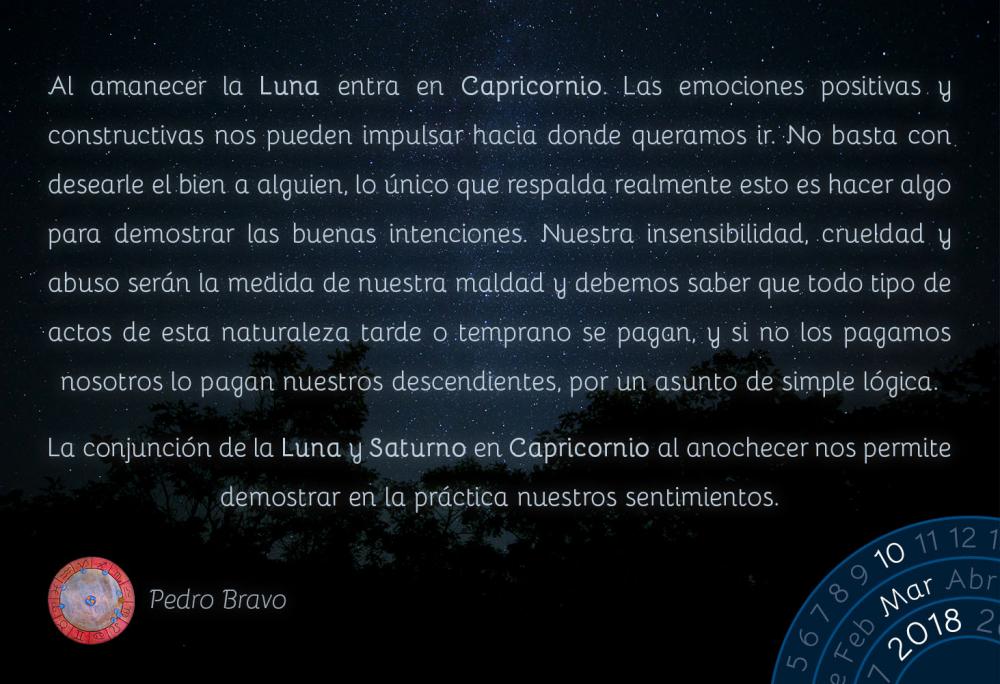 Al amanecer la Luna entra en Capricornio. Las emociones positivas y constructivas nos pueden impulsar hacia donde queramos ir. No basta con desearle el bien a alguien, lo &uacute;nico que respalda realmente esto es hacer algo para demostrar las buenas intenciones. Nuestra insensibilidad, crueldad y abuso ser&aacute;n la medida de nuestra maldad y debemos saber que todo tipo de actos de esta naturaleza tarde o temprano se pagan, y si no los pagamos nosotros lo pagan nuestros descendientes, por un asunto de simple l&oacute;gica.La conjunci&oacute;n de la Luna y Saturno en Capricornio al anochecer nos permite demostrar en la pr&aacute;ctica nuestros sentimientos.