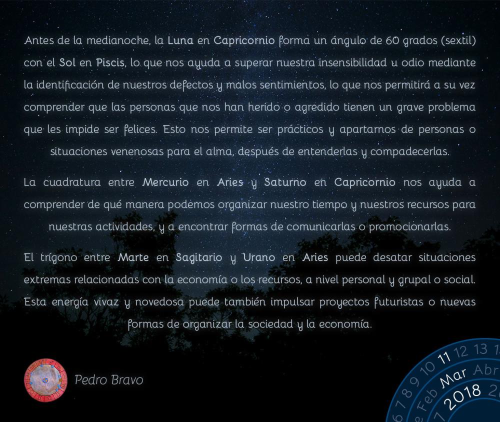 Antes de la medianoche, la Luna en Capricornio forma un &aacute;ngulo de 60 grados (sextil) con el Sol en Piscis, lo que nos ayuda a superar nuestra insensibilidad u odio mediante la identificaci&oacute;n de nuestros defectos y malos sentimientos, lo que nos permitir&aacute; a su vez comprender que las personas que nos han herido o agredido tienen un grave problema que les impide ser felices. Esto nos permite ser pr&aacute;cticos y apartarnos de personas o situaciones venenosas para el alma, despu&eacute;s de entenderlas y compadecerlas.La cuadratura entre Mercurio en Aries y Saturno en Capricornio nos ayuda a comprender de qu&eacute; manera podemos organizar nuestro tiempo y nuestros recursos para nuestras actividades, y a encontrar formas de comunicarlas o promocionarlas.El tr&iacute;gono entre Marte en Sagitario y Urano en Aries puede desatar situaciones extremas relacionadas con la econom&iacute;a o los recursos, a nivel personal y grupal o social. Esta energ&iacute;a vivaz y novedosa puede tambi&eacute;n impulsar proyectos futuristas o nuevas formas de organizar la sociedad y la econom&iacute;a.