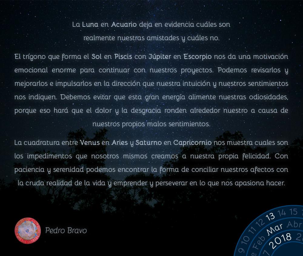 La Luna en Acuario deja en evidencia cu&aacute;les son realmente nuestras amistades y cu&aacute;les no.El tr&iacute;gono que forma el Sol en Piscis con J&uacute;piter en Escorpio nos da una motivaci&oacute;n emocional enorme para continuar con nuestros proyectos. Podemos revisarlos y mejorarlos e impulsarlos en la direcci&oacute;n que nuestra intuici&oacute;n y nuestros sentimientos nos indiquen. Debemos evitar que esta gran energ&iacute;a alimente nuestras odiosidades, porque eso har&aacute; que el dolor y la desgracia ronden alrededor nuestro a causa de nuestros propios malos sentimientos.La cuadratura entre Venus en Aries y Saturno en Capricornio nos muestra cuales son los impedimentos que nosotros mismos creamos a nuestra propia felicidad. Con paciencia y serenidad podemos encontrar la forma de conciliar nuestros afectos con la cruda realidad de la vida y emprender y perseverar en lo que nos apasiona hacer.